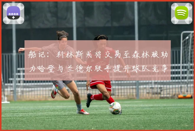 船记：科林斯或将交易至森林狼助力哈登与兰德尔联手提升球队竞争力