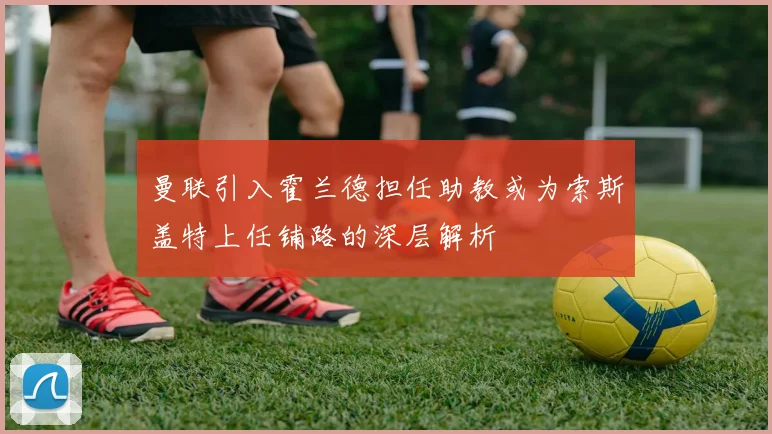 曼联引入霍兰德担任助教或为索斯盖特上任铺路的深层解析