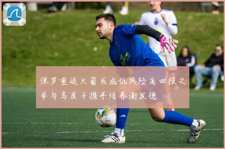 保罗重返火箭或成低风险高回报之举与乌度卡携手培养谢泼德