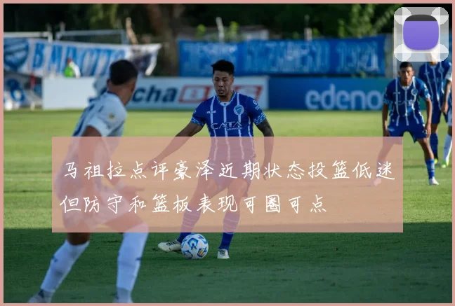 马祖拉点评豪泽近期状态投篮低迷但防守和篮板表现可圈可点