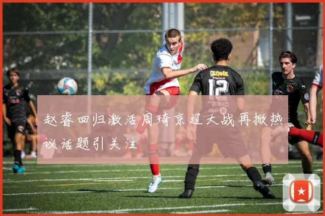 赵睿回归激活周琦京辽大战再掀热议话题引关注