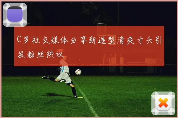 C罗社交媒体分享新造型清爽寸头引发粉丝热议