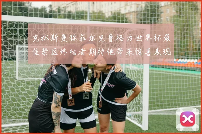 克林斯曼称菲尔克鲁格为世界杯最佳禁区终结者期待他带来惊喜表现