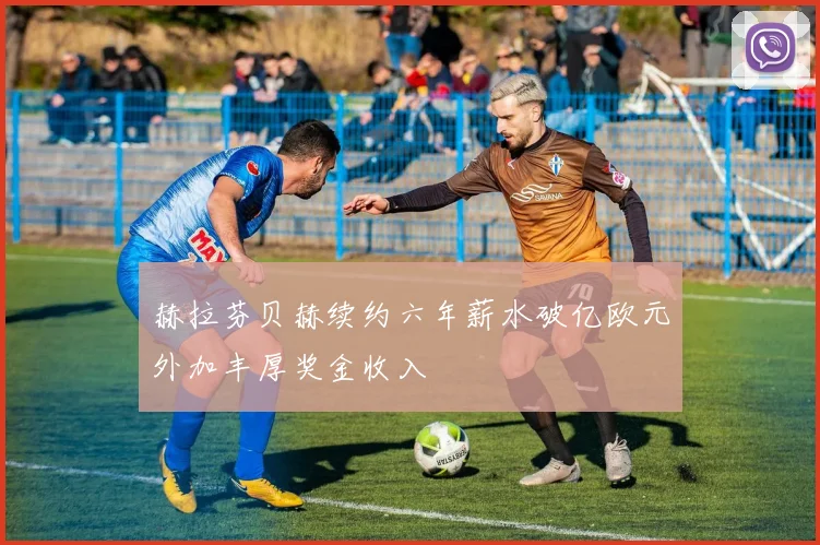 赫拉芬贝赫续约六年薪水破亿欧元外加丰厚奖金收入