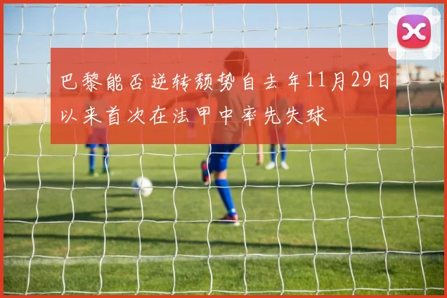 巴黎能否逆转颓势自去年11月29日以来首次在法甲中率先失球