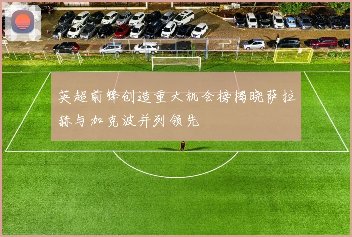 英超前锋创造重大机会榜揭晓萨拉赫与加克波并列领先