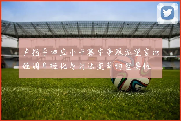 卢指导回应小卡赛季争冠无望言论强调年轻化与打法变革的重要性