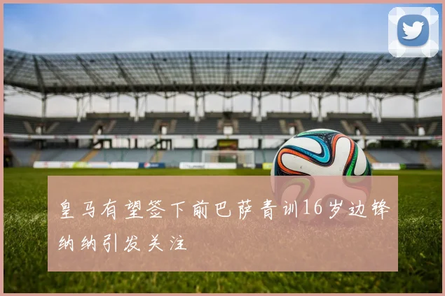 皇马有望签下前巴萨青训16岁边锋纳纳引发关注