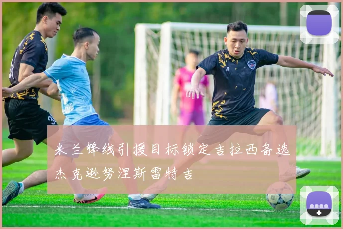 米兰锋线引援目标锁定吉拉西备选杰克逊努涅斯雷特吉