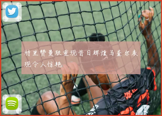 特里赞曼联重现昔日辉煌马奎尔表现令人惊艳