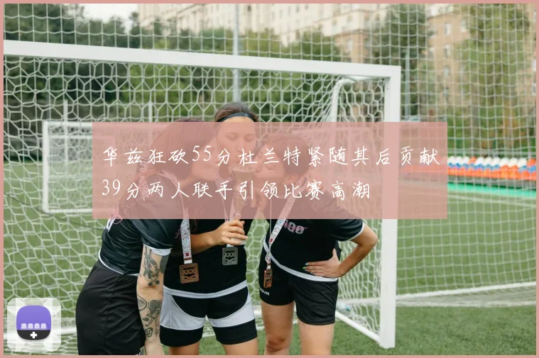 华兹狂砍55分杜兰特紧随其后贡献39分两人联手引领比赛高潮