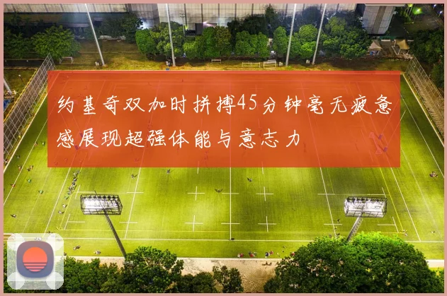 约基奇双加时拼搏45分钟毫无疲惫感展现超强体能与意志力