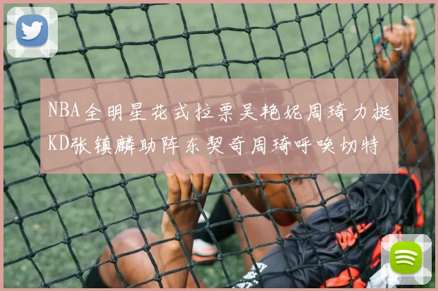 NBA全明星花式拉票吴艳妮周琦力挺KD张镇麟助阵东契奇周琦呼唤切特共襄盛举