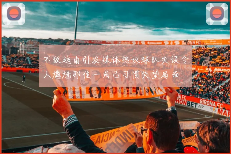 不敌越南引发媒体热议球队失误令人尴尬邵佳一或已习惯失望局面