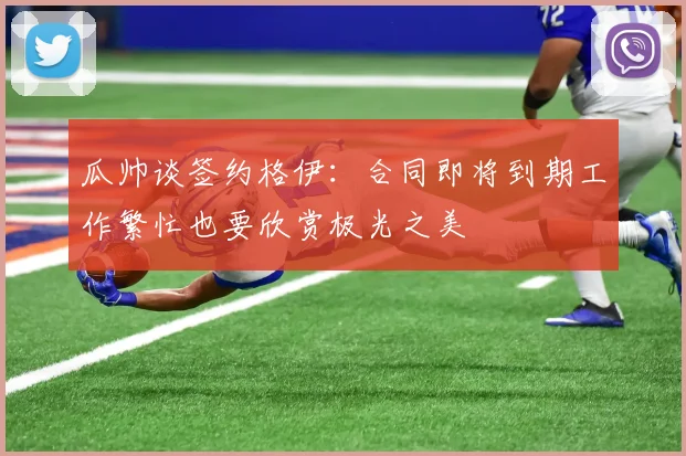 瓜帅谈签约格伊：合同即将到期工作繁忙也要欣赏极光之美