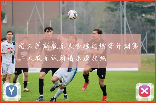 尤文图斯股东大会通过增资计划第二大股东认购请求遭拒绝