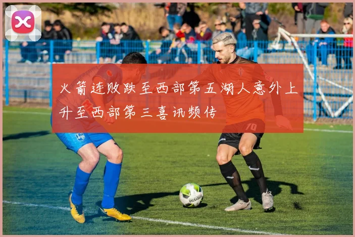 火箭连败跌至西部第五湖人意外上升至西部第三喜讯频传