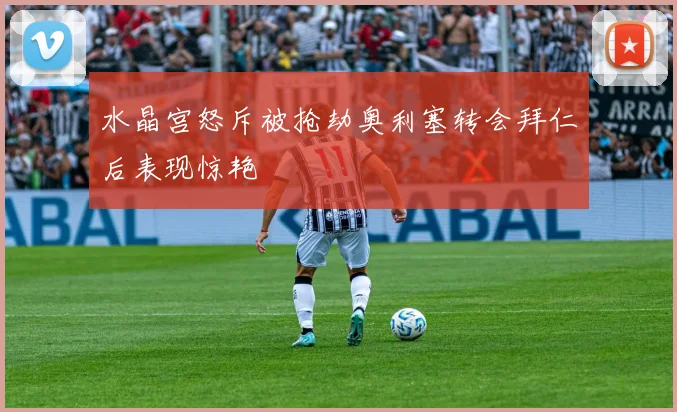 水晶宫怒斥被抢劫奥利塞转会拜仁后表现惊艳