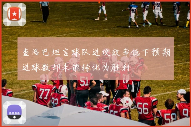 查洛巴坦言球队进攻效率低下预期进球数却未能转化为胜利