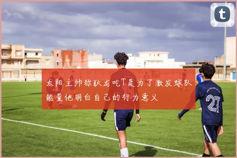太阳主帅称狄龙吃T是为了激发球队能量他明白自己的行为意义