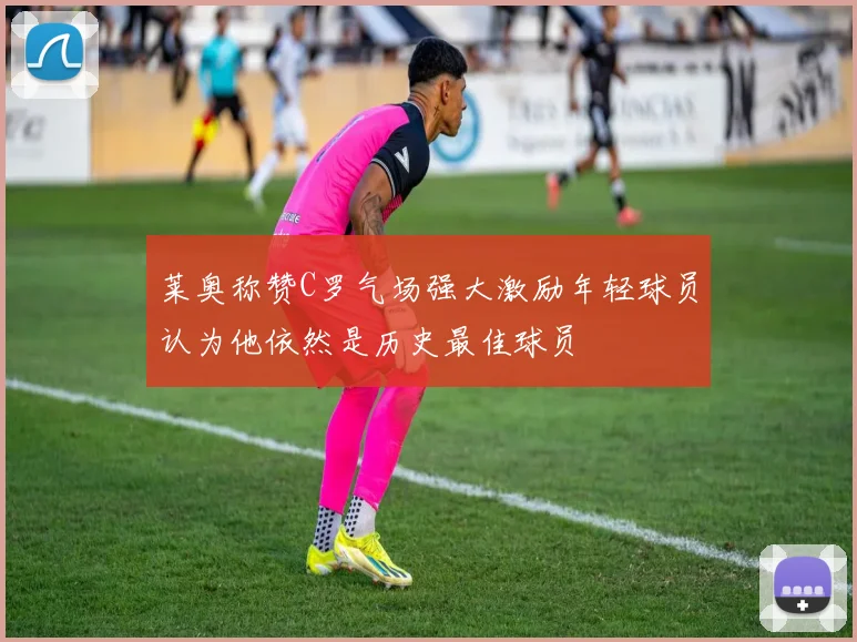 莱奥称赞C罗气场强大激励年轻球员认为他依然是历史最佳球员