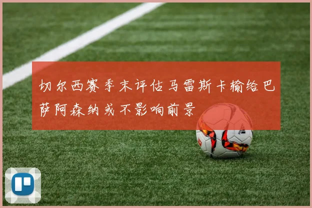 切尔西赛季末评估马雷斯卡输给巴萨阿森纳或不影响前景