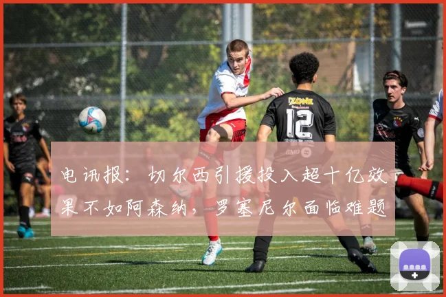 电讯报：切尔西引援投入超十亿效果不如阿森纳，罗塞尼尔面临难题