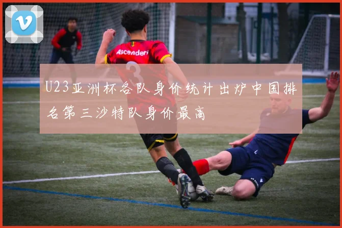 U23亚洲杯各队身价统计出炉中国排名第三沙特队身价最高