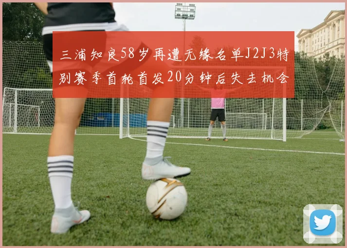 三浦知良58岁再遭无缘名单J2J3特别赛季首轮首发20分钟后失去机会