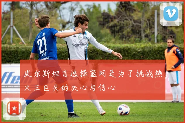 皮尔斯坦言选择篮网是为了挑战热火三巨头的决心与信心
