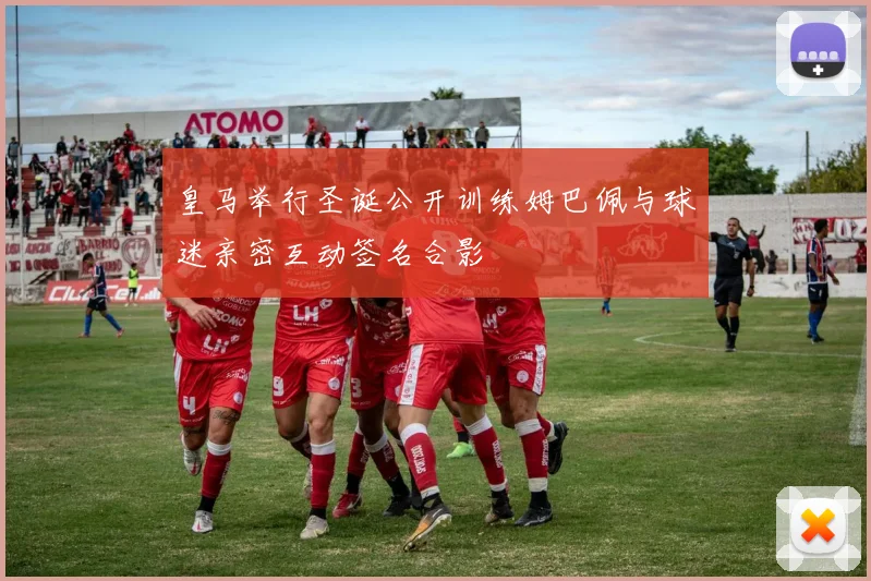 皇马举行圣诞公开训练姆巴佩与球迷亲密互动签名合影