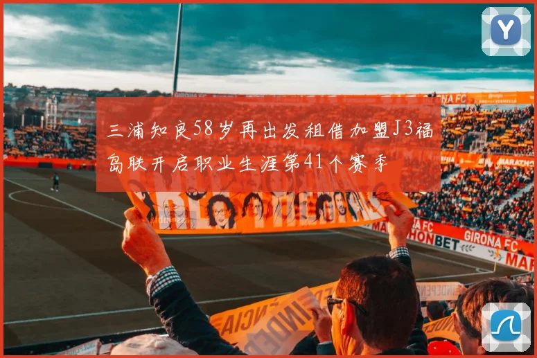 三浦知良58岁再出发租借加盟J3福岛联开启职业生涯第41个赛季