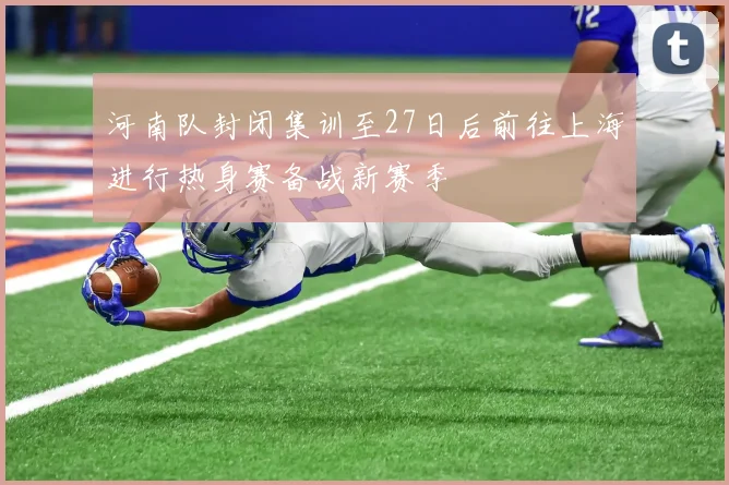 河南队封闭集训至27日后前往上海进行热身赛备战新赛季