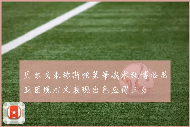 贝尔戈米称斯帕莱蒂战术致博洛尼亚困境尤文表现出色应得三分