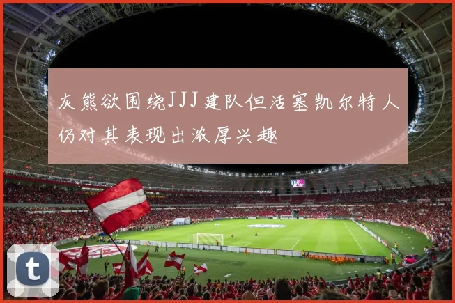 灰熊欲围绕JJJ建队但活塞凯尔特人仍对其表现出浓厚兴趣