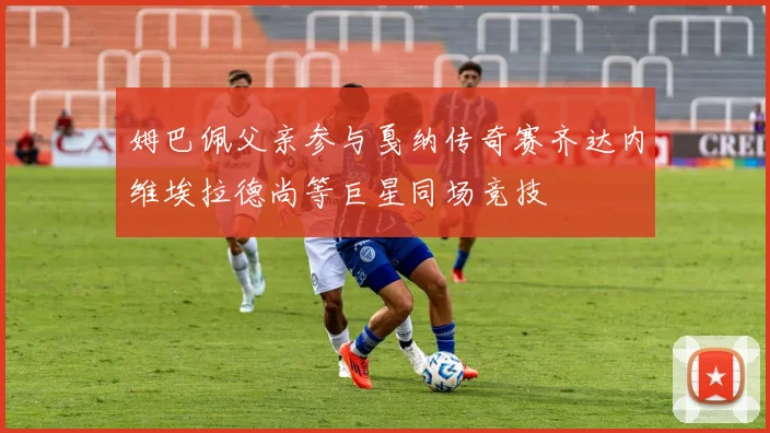 姆巴佩父亲参与戛纳传奇赛齐达内维埃拉德尚等巨星同场竞技
