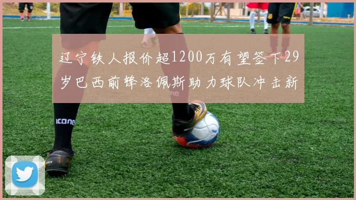 辽宁铁人报价超1200万有望签下29岁巴西前锋洛佩斯助力球队冲击新赛季