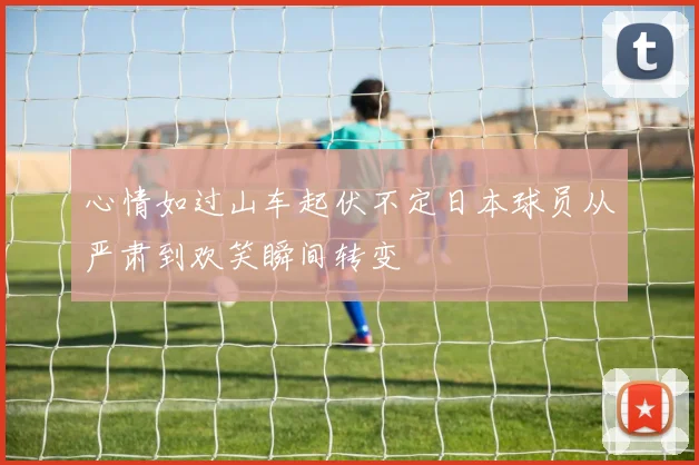 心情如过山车起伏不定日本球员从严肃到欢笑瞬间转变