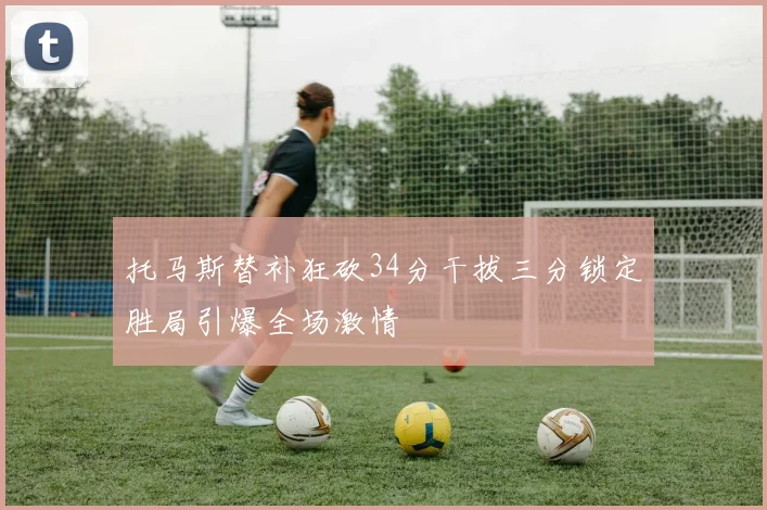 托马斯替补狂砍34分干拔三分锁定胜局引爆全场激情