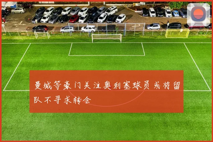 曼城等豪门关注奥利塞球员或将留队不寻求转会