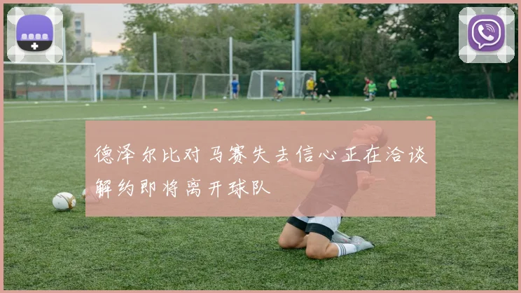 德泽尔比对马赛失去信心正在洽谈解约即将离开球队