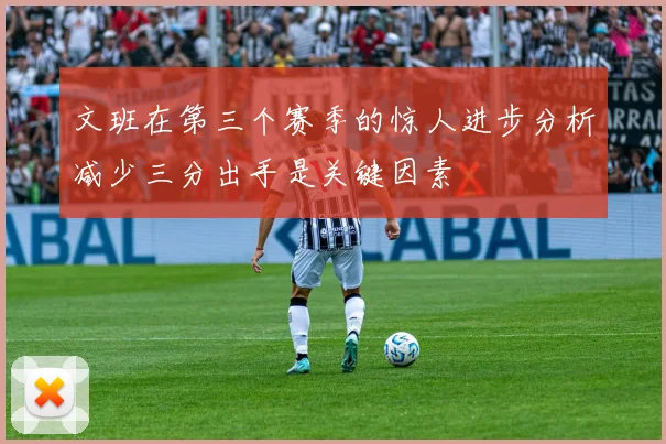 文班在第三个赛季的惊人进步分析减少三分出手是关键因素