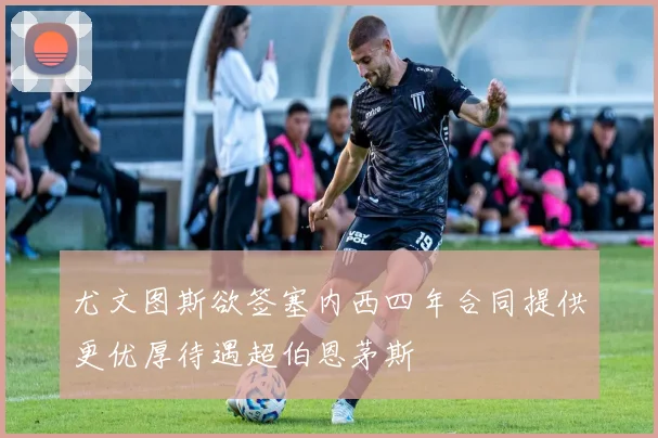 尤文图斯欲签塞内西四年合同提供更优厚待遇超伯恩茅斯