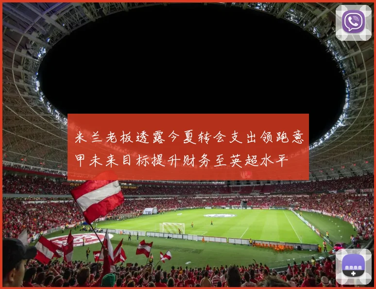 米兰老板透露今夏转会支出领跑意甲未来目标提升财务至英超水平
