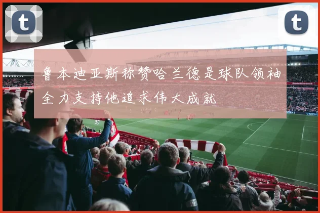 鲁本迪亚斯称赞哈兰德是球队领袖全力支持他追求伟大成就