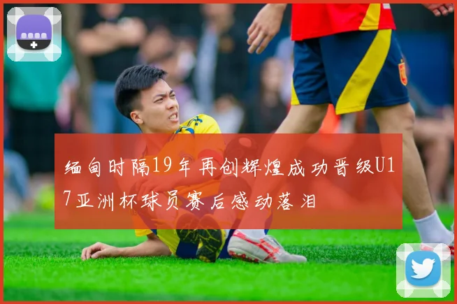 缅甸时隔19年再创辉煌成功晋级U17亚洲杯球员赛后感动落泪