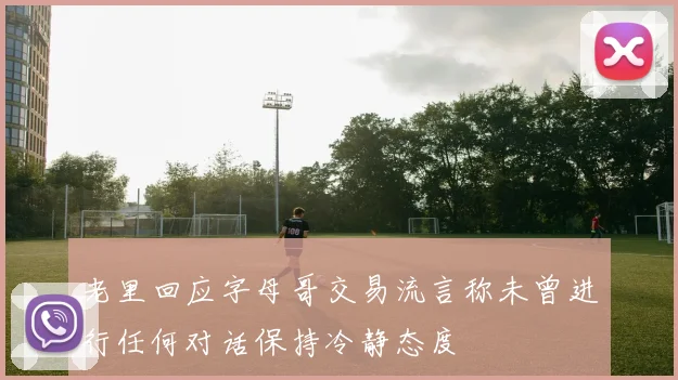老里回应字母哥交易流言称未曾进行任何对话保持冷静态度