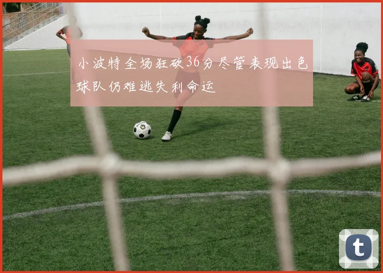小波特全场狂砍36分尽管表现出色球队仍难逃失利命运