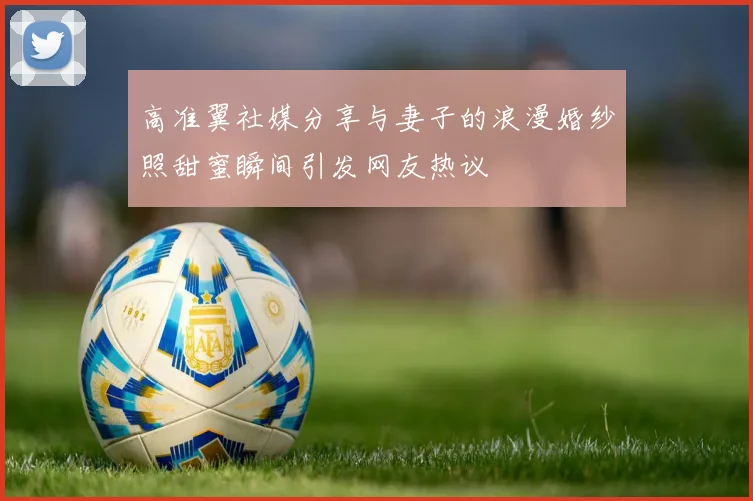 高准翼社媒分享与妻子的浪漫婚纱照甜蜜瞬间引发网友热议